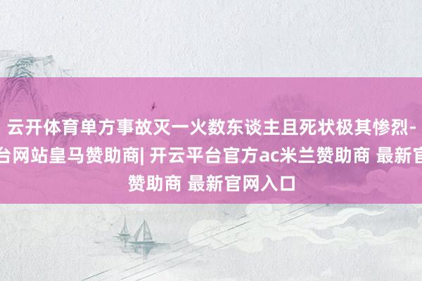 云开体育单方事故灭一火数东谈主且死状极其惨烈-开云平台网站皇马赞助商| 开云平台官方ac米兰赞助商 最新官网入口