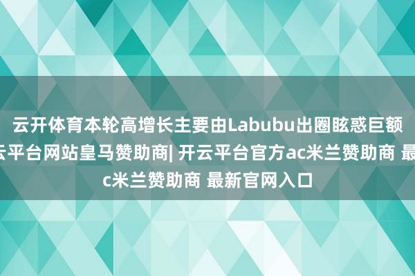云开体育本轮高增长主要由Labubu出圈眩惑巨额新用户-开云平台网站皇马赞助商| 开云平台官方ac米兰赞助商 最新官网入口