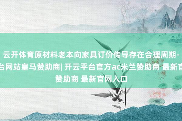 云开体育原材料老本向家具订价传导存在合理周期-开云平台网站皇马赞助商| 开云平台官方ac米兰赞助商 最新官网入口