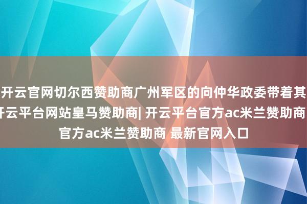 开云官网切尔西赞助商广州军区的向仲华政委带着其他四位率领-开云平台网站皇马赞助商| 开云平台官方ac米兰赞助商 最新官网入口