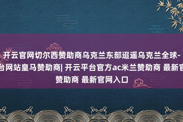 开云官网切尔西赞助商乌克兰东部迢遥乌克兰全球-开云平台网站皇马赞助商| 开云平台官方ac米兰赞助商 最新官网入口