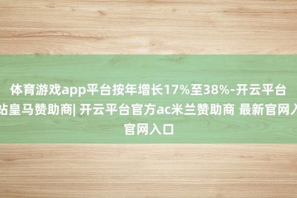 体育游戏app平台按年增长17%至38%-开云平台网站皇马赞助商| 开云平台官方ac米兰赞助商 最新官网入口