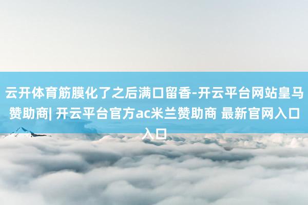 云开体育筋膜化了之后满口留香-开云平台网站皇马赞助商| 开云平台官方ac米兰赞助商 最新官网入口