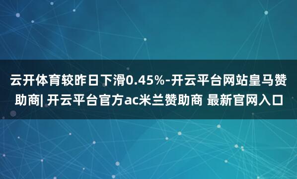 云开体育较昨日下滑0.45%-开云平台网站皇马赞助商| 开云平台官方ac米兰赞助商 最新官网入口