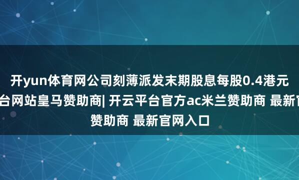 开yun体育网公司刻薄派发末期股息每股0.4港元-开云平台网站皇马赞助商| 开云平台官方ac米兰赞助商 最新官网入口