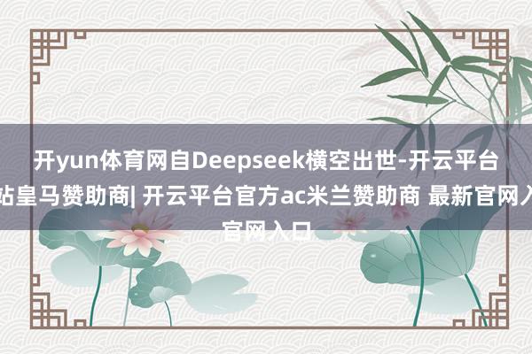 开yun体育网自Deepseek横空出世-开云平台网站皇马赞助商| 开云平台官方ac米兰赞助商 最新官网入口