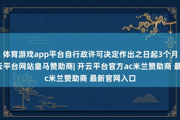 体育游戏app平台自行政许可决定作出之日起3个月内到任-开云平台网站皇马赞助商| 开云平台官方ac米兰赞助商 最新官网入口