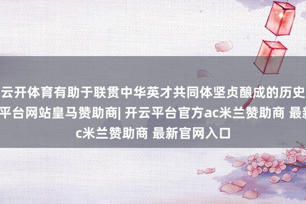 云开体育有助于联贯中华英才共同体坚贞酿成的历史线索-开云平台网站皇马赞助商| 开云平台官方ac米兰赞助商 最新官网入口