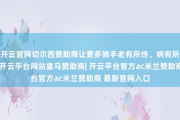 开云官网切尔西赞助商让更多骑手老有所终、病有所医、伤有所赔-开云平台网站皇马赞助商| 开云平台官方ac米兰赞助商 最新官网入口