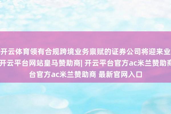 开云体育领有合规跨境业务禀赋的证券公司将迎来业务增长新机遇-开云平台网站皇马赞助商| 开云平台官方ac米兰赞助商 最新官网入口
