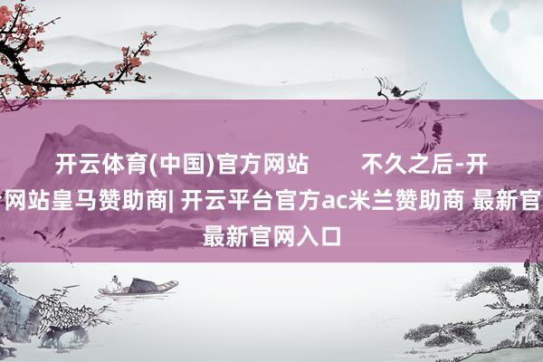 开云体育(中国)官方网站        不久之后-开云平台网站皇马赞助商| 开云平台官方ac米兰赞助商 最新官网入口