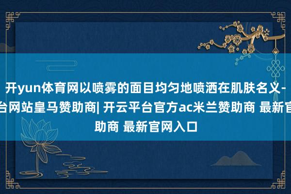 开yun体育网以喷雾的面目均匀地喷洒在肌肤名义-开云平台网站皇马赞助商| 开云平台官方ac米兰赞助商 最新官网入口