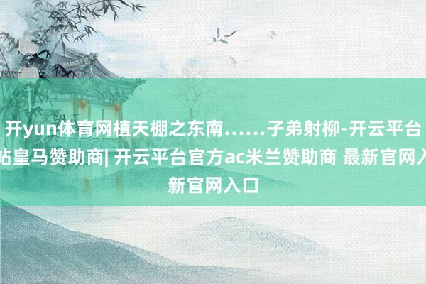 开yun体育网植天棚之东南……子弟射柳-开云平台网站皇马赞助商| 开云平台官方ac米兰赞助商 最新官网入口