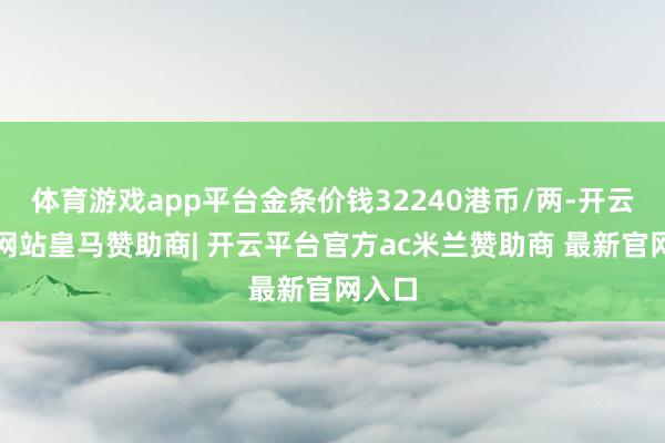 体育游戏app平台金条价钱32240港币/两-开云平台网站皇马赞助商| 开云平台官方ac米兰赞助商 最新官网入口