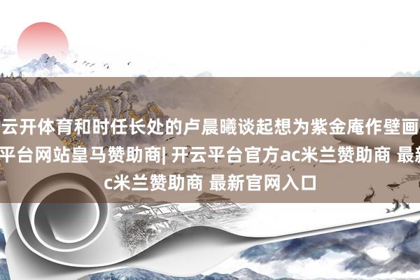云开体育和时任长处的卢晨曦谈起想为紫金庵作壁画的事-开云平台网站皇马赞助商| 开云平台官方ac米兰赞助商 最新官网入口