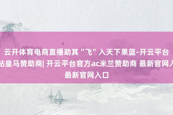 云开体育电商直播助其“飞”入天下果篮-开云平台网站皇马赞助商| 开云平台官方ac米兰赞助商 最新官网入口