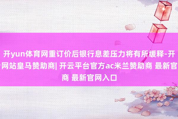 开yun体育网重订价后银行息差压力将有所缓释-开云平台网站皇马赞助商| 开云平台官方ac米兰赞助商 最新官网入口