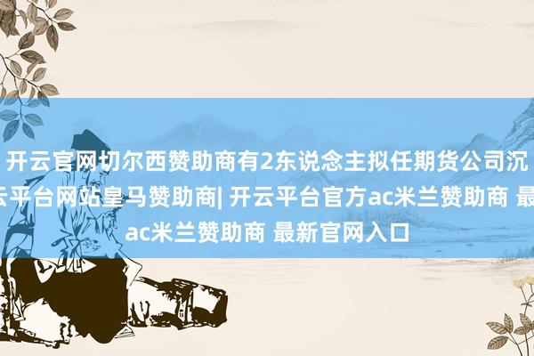 开云官网切尔西赞助商有2东说念主拟任期货公司沉静董事-开云平台网站皇马赞助商| 开云平台官方ac米兰赞助商 最新官网入口