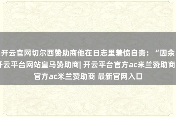 开云官网切尔西赞助商他在日志里羞愤自责:“因余之漂浮冒昧-开云平台网站皇马赞助商| 开云平台官方ac米兰赞助商 最新官网入口