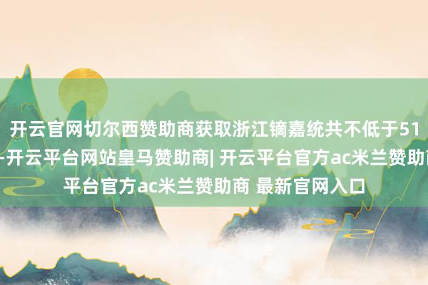 开云官网切尔西赞助商获取浙江镝嘉统共不低于51%的执行约束权-开云平台网站皇马赞助商| 开云平台官方ac米兰赞助商 最新官网入口