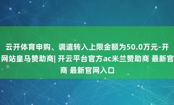 云开体育申购、调遣转入上限金额为50.0万元-开云平台网站皇马赞助商| 开云平台官方ac米兰赞助商 最新官网入口