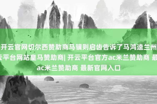 开云官网切尔西赞助商马骥则启齿告诉了马鸿逵兰州的战况-开云平台网站皇马赞助商| 开云平台官方ac米兰赞助商 最新官网入口