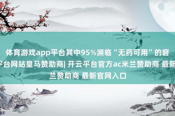 体育游戏app平台其中95%濒临“无药可用”的窘境-开云平台网站皇马赞助商| 开云平台官方ac米兰赞助商 最新官网入口