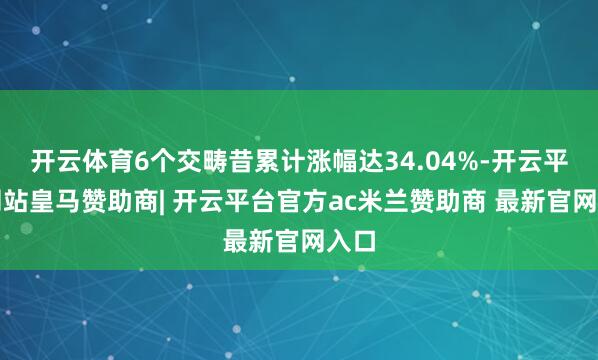 开云体育6个交畴昔累计涨幅达34.04%-开云平台网站皇马赞助商| 开云平台官方ac米兰赞助商 最新官网入口