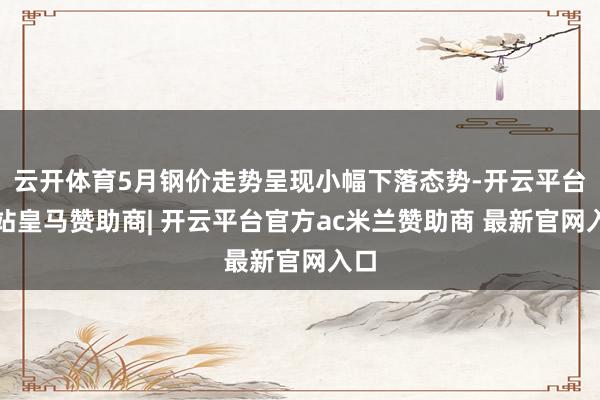 云开体育5月钢价走势呈现小幅下落态势-开云平台网站皇马赞助商| 开云平台官方ac米兰赞助商 最新官网入口