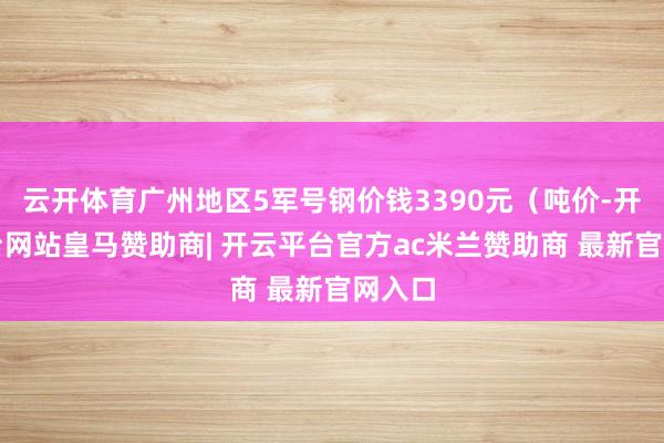 云开体育广州地区5军号钢价钱3390元(吨价-开云平台网站皇马赞助商| 开云平台官方ac米兰赞助商 最新官网入口