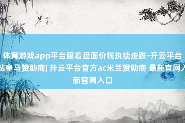 体育游戏app平台跟着盘面价钱执续走跌-开云平台网站皇马赞助商| 开云平台官方ac米兰赞助商 最新官网入口
