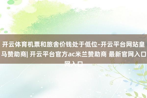 开云体育机票和旅舍价钱处于低位-开云平台网站皇马赞助商| 开云平台官方ac米兰赞助商 最新官网入口