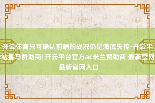 开云体育只可确认前哨的战况仍是澈底失控-开云平台网站皇马赞助商| 开云平台官方ac米兰赞助商 最新官网入口