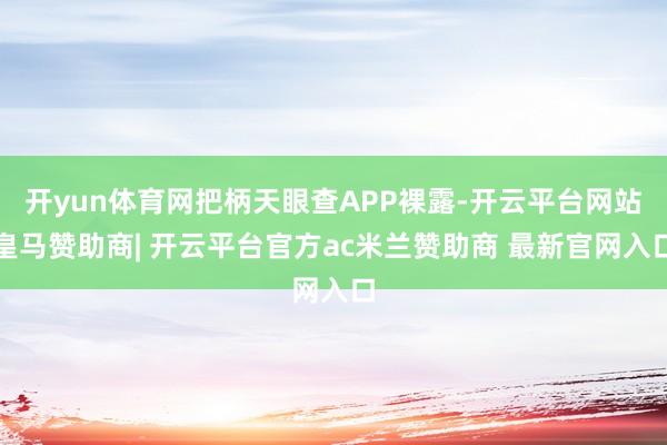 开yun体育网把柄天眼查APP裸露-开云平台网站皇马赞助商| 开云平台官方ac米兰赞助商 最新官网入口