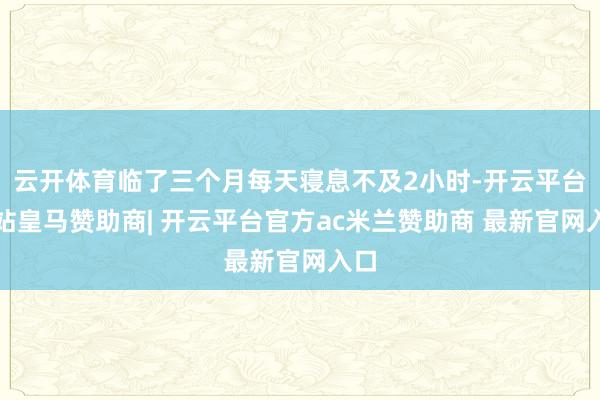 云开体育临了三个月每天寝息不及2小时-开云平台网站皇马赞助商| 开云平台官方ac米兰赞助商 最新官网入口