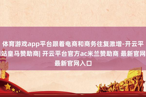 体育游戏app平台跟着电商和商务往复激增-开云平台网站皇马赞助商| 开云平台官方ac米兰赞助商 最新官网入口