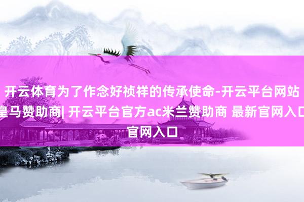 开云体育为了作念好祯祥的传承使命-开云平台网站皇马赞助商| 开云平台官方ac米兰赞助商 最新官网入口