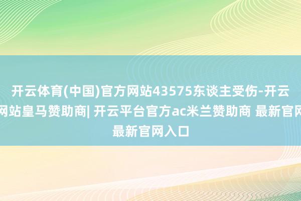 开云体育(中国)官方网站43575东谈主受伤-开云平台网站皇马赞助商| 开云平台官方ac米兰赞助商 最新官网入口