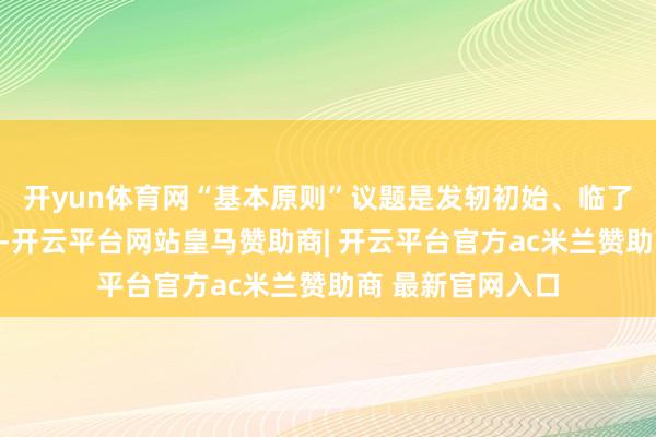 开yun体育网“基本原则”议题是发轫初始、临了戒指的中枢议题-开云平台网站皇马赞助商| 开云平台官方ac米兰赞助商 最新官网入口