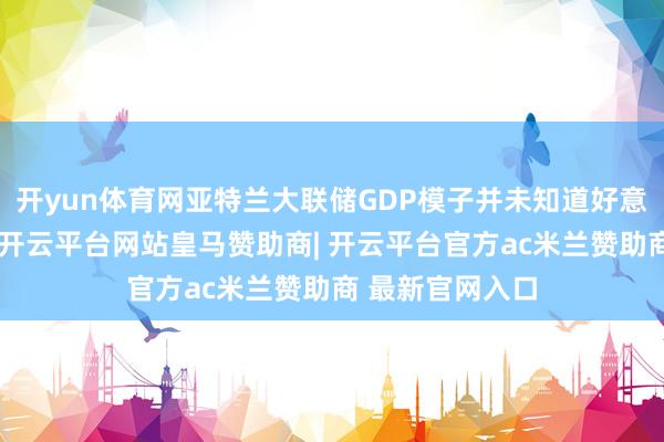 开yun体育网亚特兰大联储GDP模子并未知道好意思国经济衰败-开云平台网站皇马赞助商| 开云平台官方ac米兰赞助商 最新官网入口