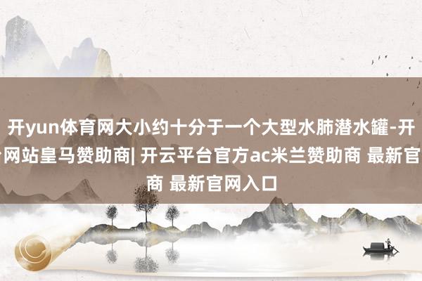 开yun体育网大小约十分于一个大型水肺潜水罐-开云平台网站皇马赞助商| 开云平台官方ac米兰赞助商 最新官网入口