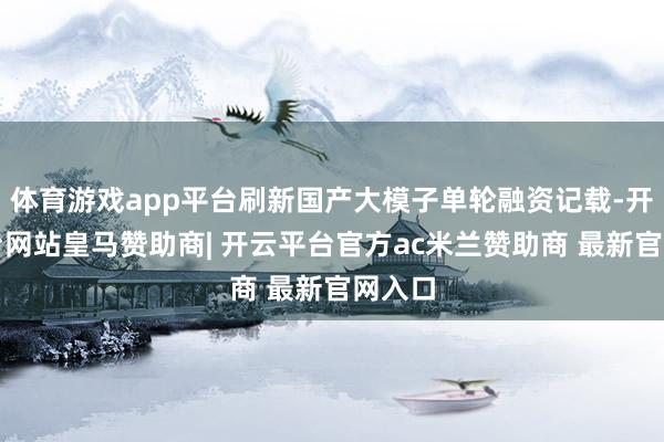 体育游戏app平台刷新国产大模子单轮融资记载-开云平台网站皇马赞助商| 开云平台官方ac米兰赞助商 最新官网入口