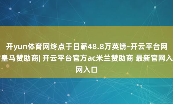 开yun体育网终点于日薪48.8万英镑-开云平台网站皇马赞助商| 开云平台官方ac米兰赞助商 最新官网入口