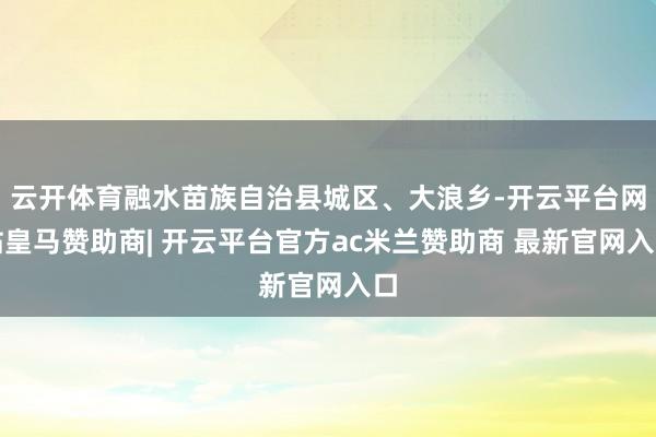 云开体育融水苗族自治县城区、大浪乡-开云平台网站皇马赞助商| 开云平台官方ac米兰赞助商 最新官网入口