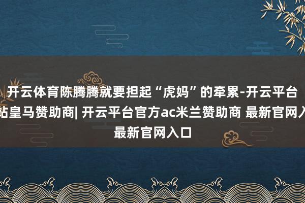 开云体育陈腾腾就要担起“虎妈”的牵累-开云平台网站皇马赞助商| 开云平台官方ac米兰赞助商 最新官网入口