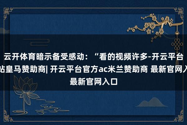 云开体育暗示备受感动:“看的视频许多-开云平台网站皇马赞助商| 开云平台官方ac米兰赞助商 最新官网入口