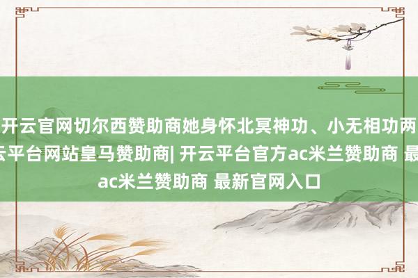 开云官网切尔西赞助商她身怀北冥神功、小无相功两大绝学-开云平台网站皇马赞助商| 开云平台官方ac米兰赞助商 最新官网入口