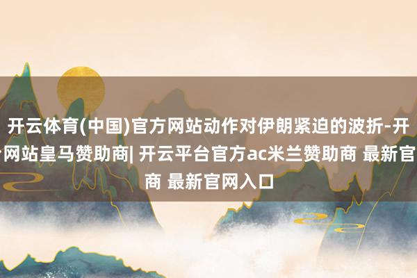 开云体育(中国)官方网站动作对伊朗紧迫的波折-开云平台网站皇马赞助商| 开云平台官方ac米兰赞助商 最新官网入口