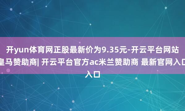 开yun体育网正股最新价为9.35元-开云平台网站皇马赞助商| 开云平台官方ac米兰赞助商 最新官网入口
