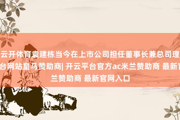 云开体育袁建栋当今在上市公司担任董事长兼总司理-开云平台网站皇马赞助商| 开云平台官方ac米兰赞助商 最新官网入口